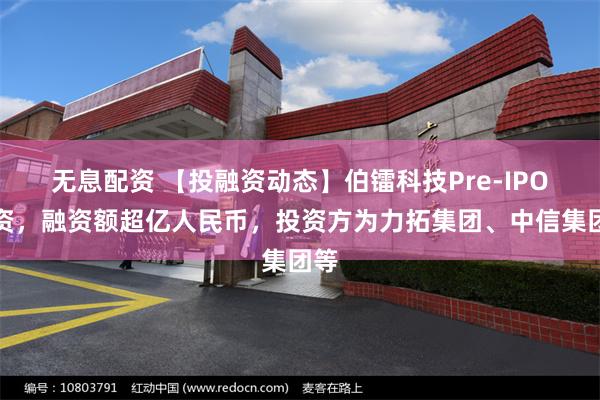 无息配资 【投融资动态】伯镭科技Pre-IPO融资，融资额超亿人民币，投资方为力拓集团、中信集团等