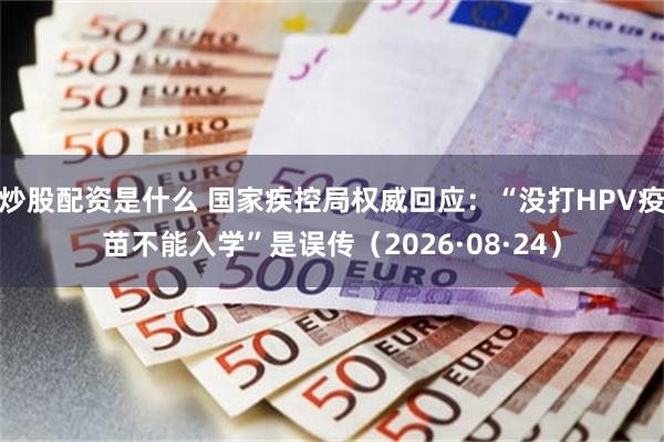 炒股配资是什么 国家疾控局权威回应：“没打HPV疫苗不能入学”是误传（2026·08·24）