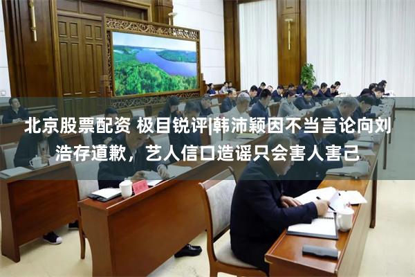 北京股票配资 极目锐评|韩沛颖因不当言论向刘浩存道歉，艺人信口造谣只会害人害己
