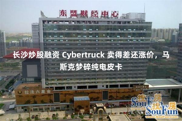 长沙炒股融资 Cybertruck 卖得差还涨价,马斯克梦碎纯电皮卡