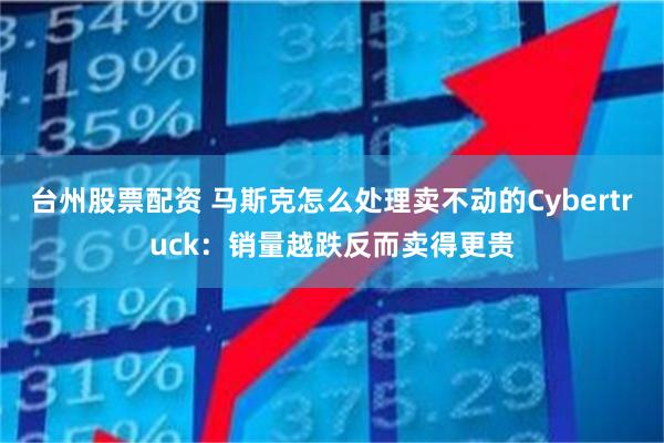 台州股票配资 马斯克怎么处理卖不动的Cybertruck：销量越跌反而卖得更贵