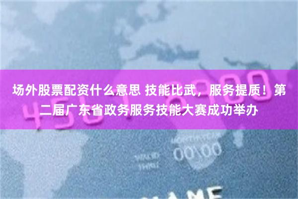 场外股票配资什么意思 技能比武，服务提质！第二届广东省政务服务技能大赛成功举办