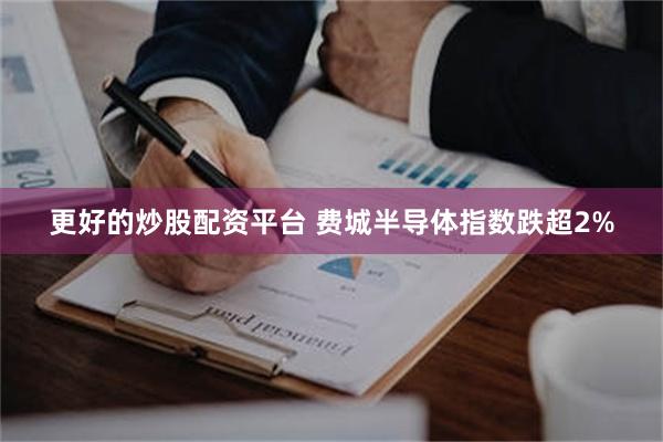 更好的炒股配资平台 费城半导体指数跌超2%