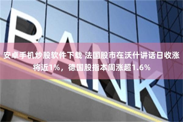 安卓手机炒股软件下载 法国股市在沃什讲话日收涨将近1%，德国股指本周涨超1.6%