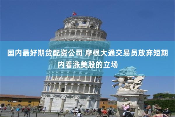 国内最好期货配资公司 摩根大通交易员放弃短期内看涨美股的立场