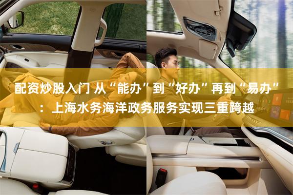配资炒股入门 从“能办”到“好办”再到“易办”：上海水务海洋政务服务实现三重跨越