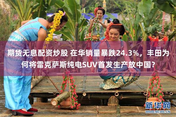 期货无息配资炒股 在华销量暴跌24.3%,丰田为何将雷克萨斯纯电SUV首发生产放中国?