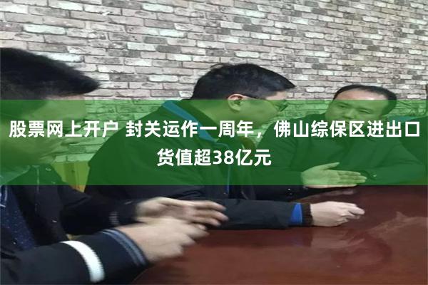 股票网上开户 封关运作一周年，佛山综保区进出口货值超38亿元