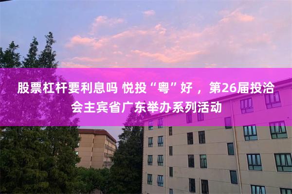 股票杠杆要利息吗 悦投“粤”好 ，第26届投洽会主宾省广东举办系列活动