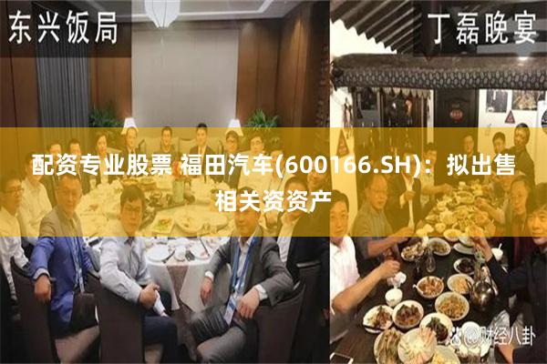 配资专业股票 福田汽车(600166.SH)：拟出售相关资资产
