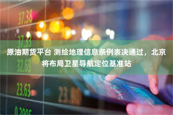 原油期货平台 测绘地理信息条例表决通过，北京将布局卫星导航定位基准站