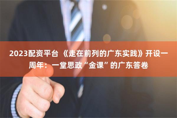 2023配资平台 《走在前列的广东实践》开设一周年：一堂思政“金课”的广东答卷