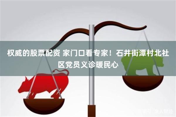 权威的股票配资 家门口看专家!石井街潭村北社区党员义诊暖民心