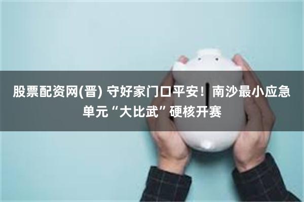 股票配资网(晋) 守好家门口平安!南沙最小应急单元“大比武”硬核开赛