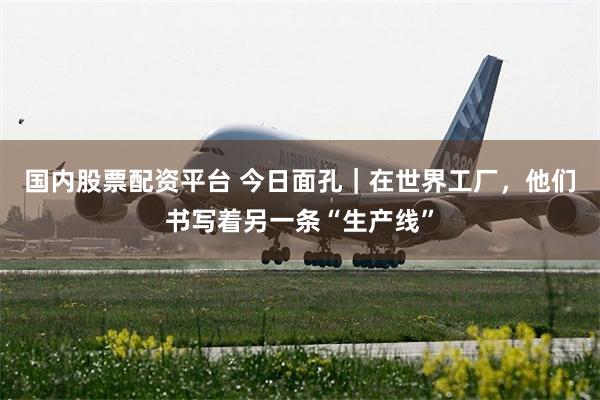 国内股票配资平台 今日面孔｜在世界工厂，他们书写着另一条“生产线”