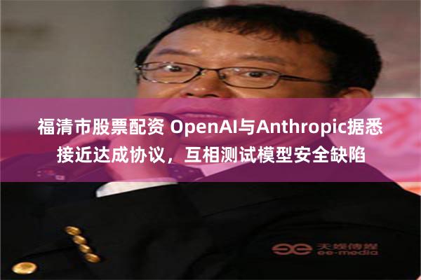 福清市股票配资 OpenAI与Anthropic据悉接近达成协议，互相测试模型安全缺陷
