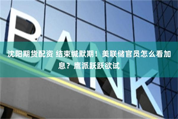 沈阳期货配资 结束缄默期！美联储官员怎么看加息？鹰派跃跃欲试