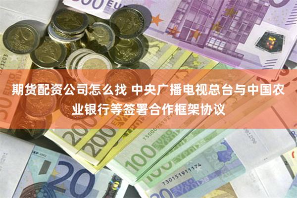 期货配资公司怎么找 中央广播电视总台与中国农业银行等签署合作框架协议