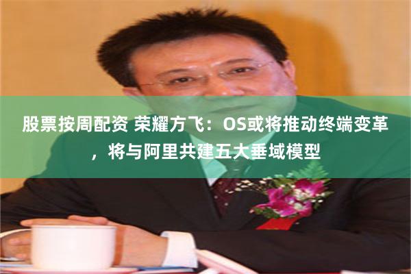 股票按周配资 荣耀方飞：OS或将推动终端变革，将与阿里共建五大垂域模型