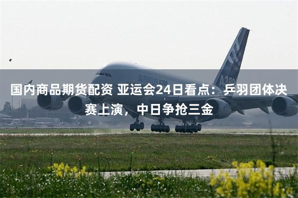 国内商品期货配资 亚运会24日看点：乒羽团体决赛上演，中日争抢三金