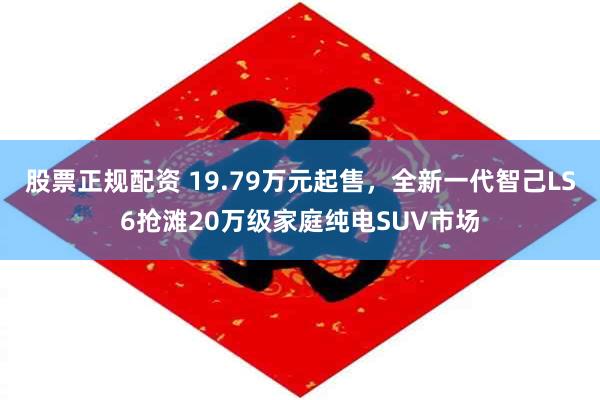 股票正规配资 19.79万元起售，全新一代智己LS6抢滩20万级家庭纯电SUV市场