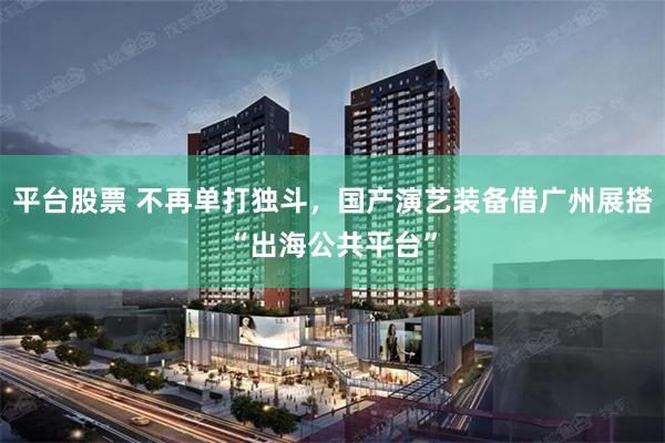 平台股票 不再单打独斗，国产演艺装备借广州展搭“出海公共平台”