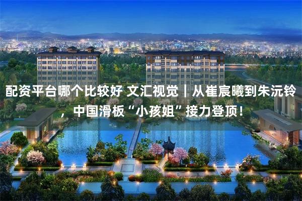 配资平台哪个比较好 文汇视觉｜从崔宸曦到朱沅铃，中国滑板“小孩姐”接力登顶！