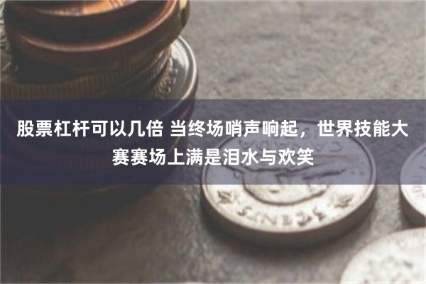股票杠杆可以几倍 当终场哨声响起，世界技能大赛赛场上满是泪水与欢笑