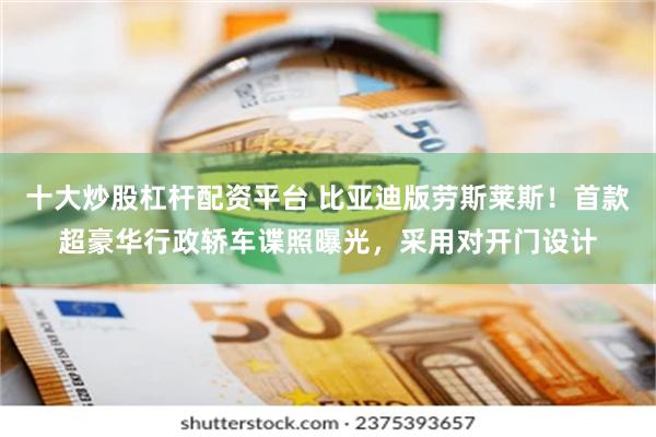 十大炒股杠杆配资平台 比亚迪版劳斯莱斯！首款超豪华行政轿车谍照曝光，采用对开门设计