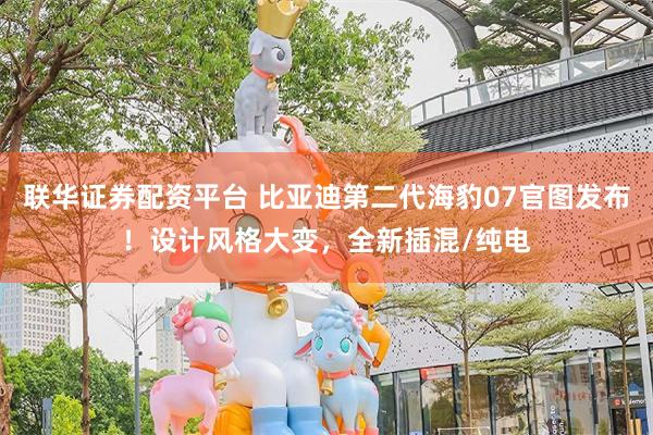 联华证券配资平台 比亚迪第二代海豹07官图发布！设计风格大变，全新插混/纯电