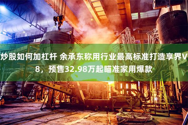 炒股如何加杠杆 余承东称用行业最高标准打造享界V8，预售32.98万起瞄准家用爆款