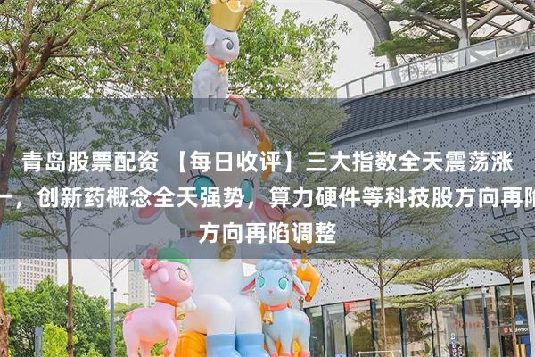 青岛股票配资 【每日收评】三大指数全天震荡涨跌不一，创新药概念全天强势，算力硬件等科技股方向再陷调整