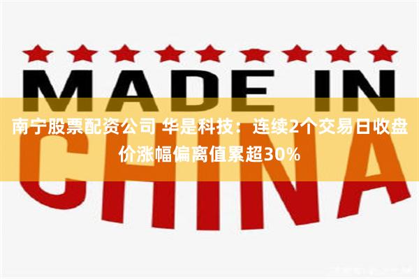 南宁股票配资公司 华是科技：连续2个交易日收盘价涨幅偏离值累超30%