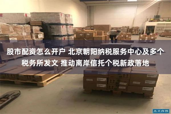 股市配资怎么开户 北京朝阳纳税服务中心及多个税务所发文 推动离岸信托个税新政落地