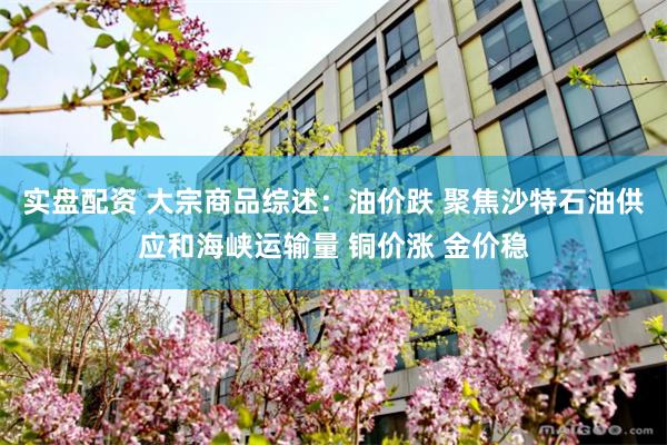 实盘配资 大宗商品综述：油价跌 聚焦沙特石油供应和海峡运输量 铜价涨 金价稳