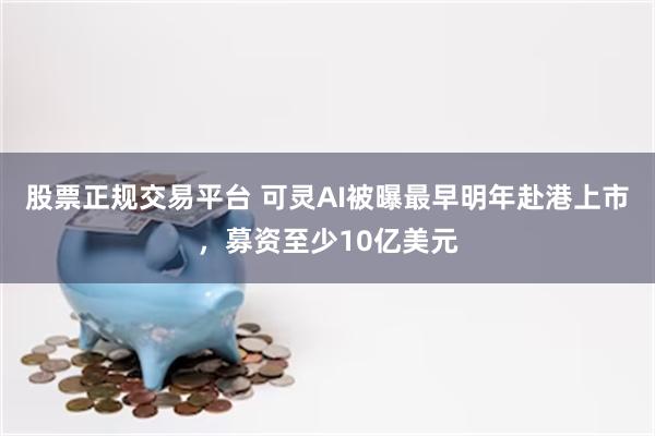 股票正规交易平台 可灵AI被曝最早明年赴港上市，募资至少10亿美元