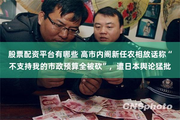 股票配资平台有哪些 高市内阁新任农相放话称“不支持我的市政预算全被砍”，遭日本舆论猛批