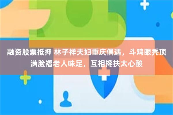 融资股票抵押 林子祥夫妇重庆偶遇,斗鸡眼秃顶满脸褶老人味足,互相搀扶太心酸