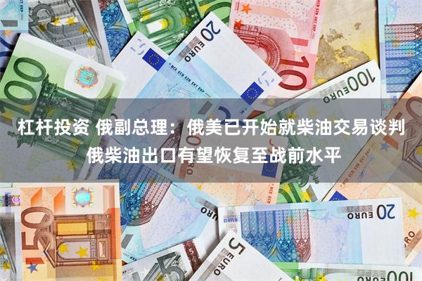 杠杆投资 俄副总理：俄美已开始就柴油交易谈判 俄柴油出口有望恢复至战前水平
