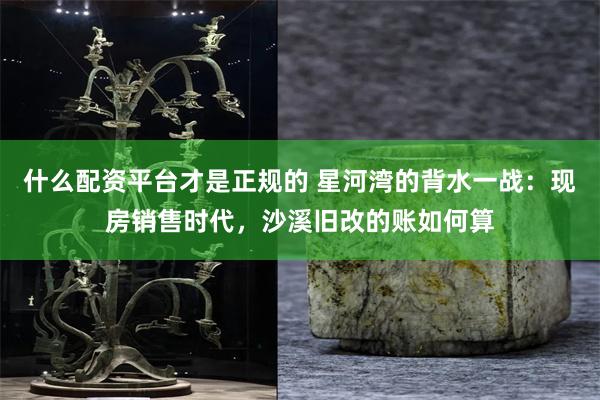 什么配资平台才是正规的 星河湾的背水一战：现房销售时代，沙溪旧改的账如何算
