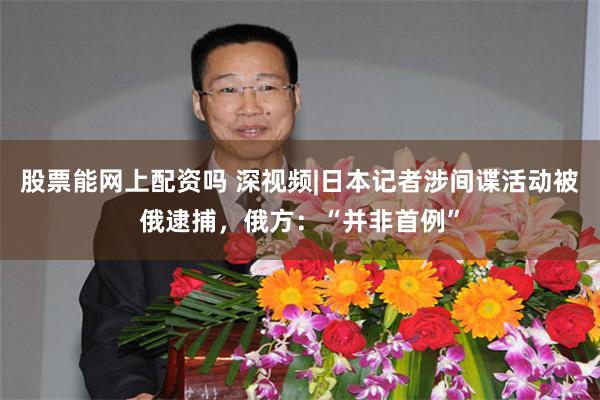 股票能网上配资吗 深视频|日本记者涉间谍活动被俄逮捕，俄方：“并非首例”