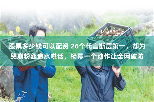 股票多少钱可以配资 26个代言断层第一,却为哭崩粉丝递水哄话,杨幂一个动作让全网破防